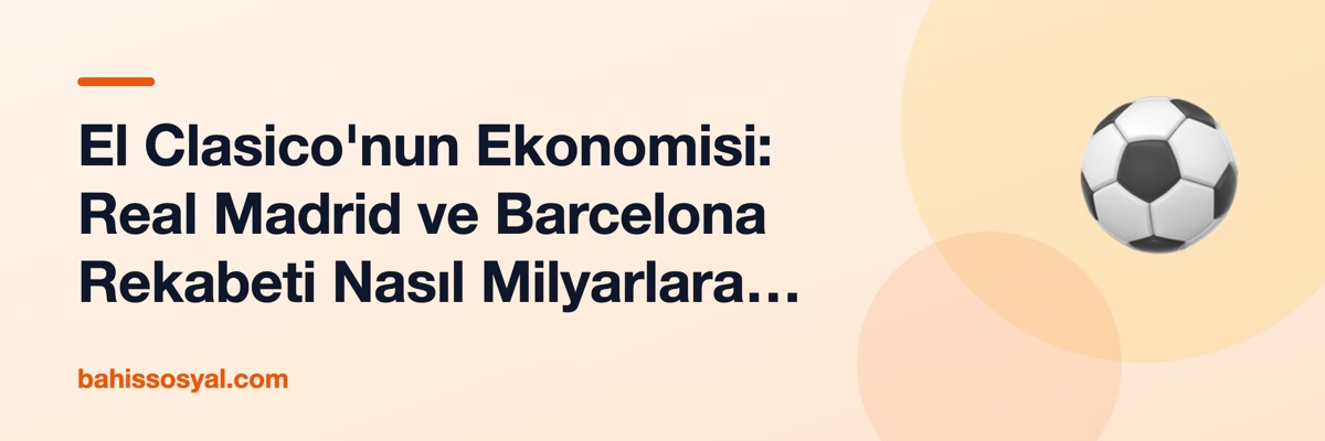 El Clasico'nun Ekonomisi: Real Madrid ve Barcelona Rekabeti Nasıl Milyarlara Döndü?